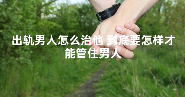 出轨男人怎么治他 到底要怎样才能管住男人